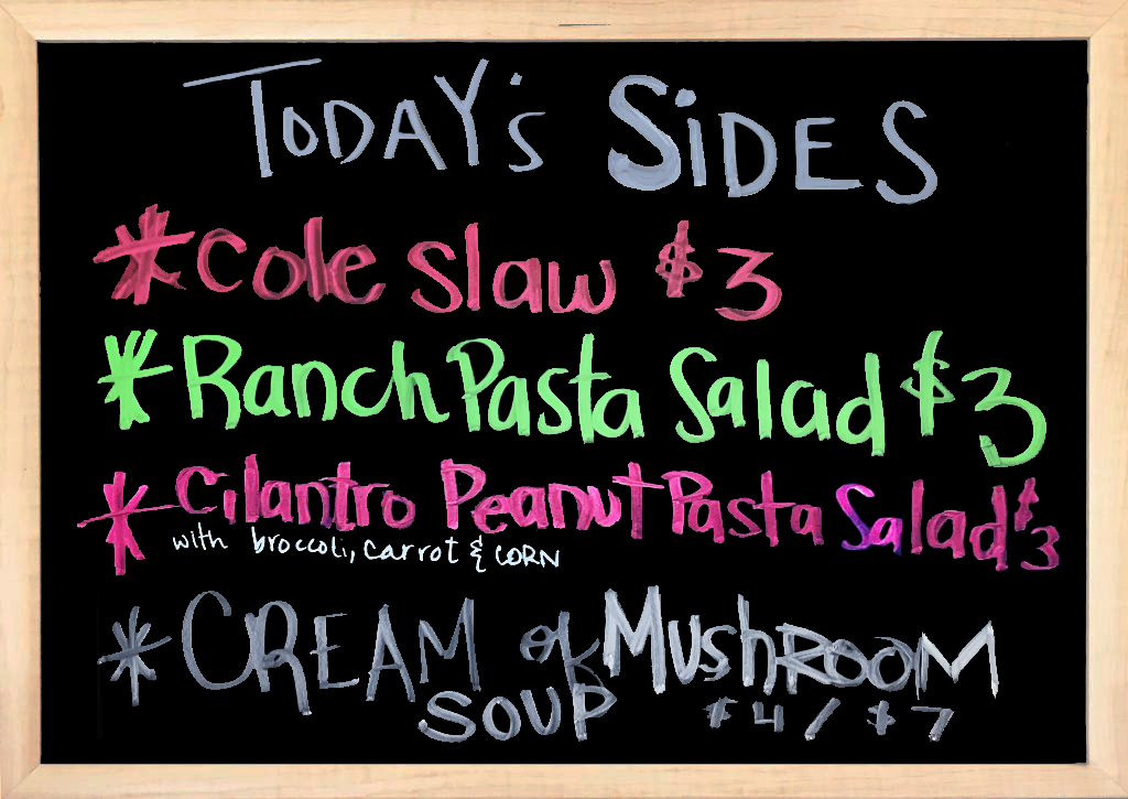 We have House Made Sides to accompany your Sandwiches. Today’s Sides –  Coleslaw, Ranch Pasta Salad, Cilantro Peanut Pasta Salad (with Broccoli, carrot, and corn), and Cream Of Mushroom Soup.