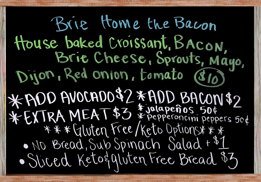 "Brie Home the Bacon" Today's Special Sandwich this fine Wednesday is a House Baked Croissant, Bacon, Brie Cheese, Sprouts, Mayonnaise, Dijon Mustard, Red Onion, and Tomato$10 Add Avocado ($2), Add Bacon ($2), Extra Meat ($3), Add Jalapeños or Pepperoncini Peppers ($.50). Gluten Free/Keto Options: No Bread, Sub Spinach Salad (+$1), Sliced Keto & Gluten Free Bread (+$3)