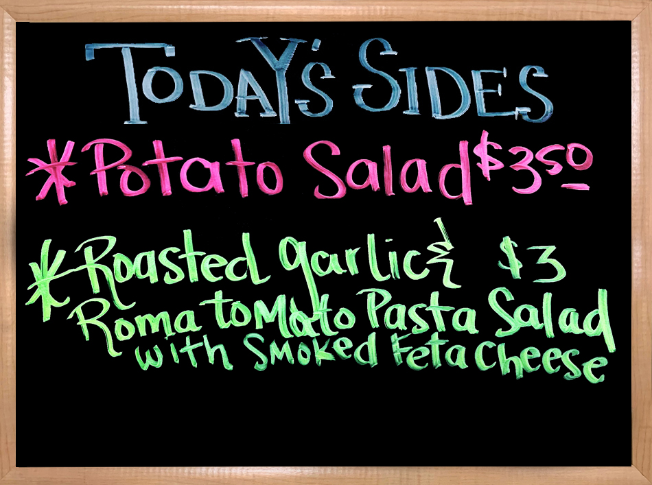 We have House Made Sides to Accompany your Sandwiches.  Today The House Made Sides will be Potato Salad, and a Roasted Garlic & Roma tomato Pasta Salad with Smoked Feta Cheese.