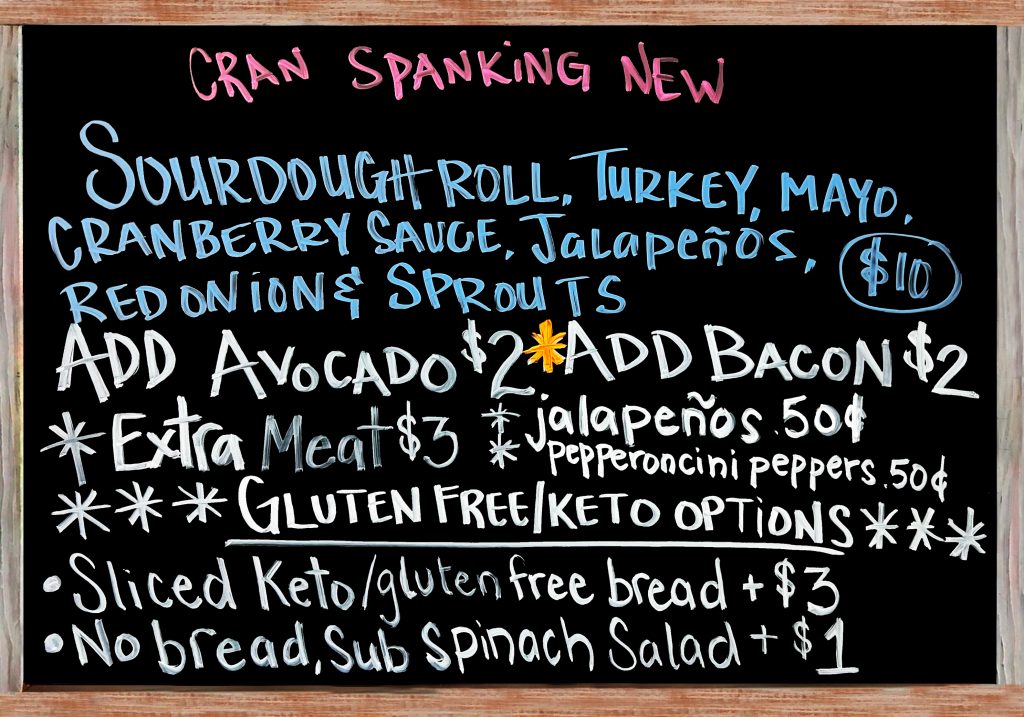 "Cran Spanking New" Happy Wednesday!! The Special Today is a Fresh Baked Sourdough Roll with Turkey, Cranberry Sauce, Mayonnaise, Red Onion, Jalapeño, Sprouts and Monterey Jack Cheese. $10 Add Avocado($2), Add Bacon($2), Extra Meat($3), Add Jalapeños or Pepperoncini Peppers($.50). Gluten Free/Keto Options: No Bread, Sub Spinach Salad(+$1), Sliced Keto & Gluten Free Bread(+$3)