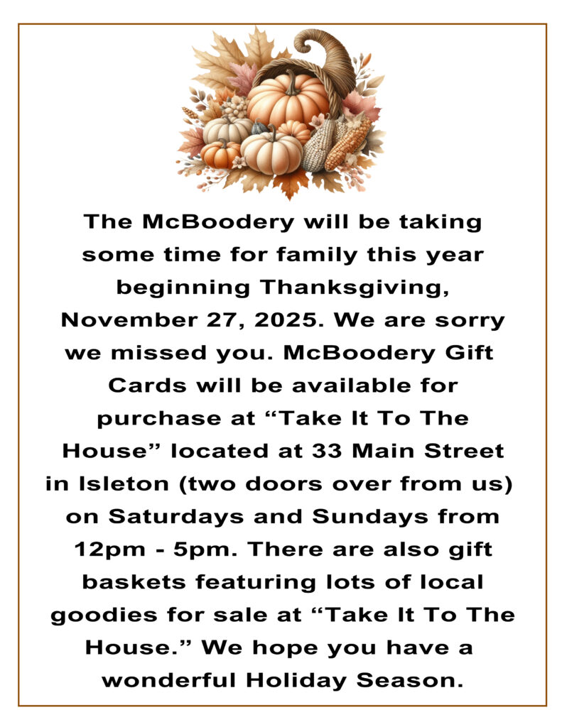 The McBoodery will be taking some time for family this year beginning Thanksgiving, November 27, 2025. We are sorry we missed you. McBoodery Gift Cards will be available for purchase at "Take It To The House" located at 33 main Street in Isleton (two doors over from us) on Saturdays and Sundays from 12pm - 5pm. There are also gift baskets featuring lots of local goodies for sale at "Take It To The House." We hope you have a wonderful Holiday Season.
