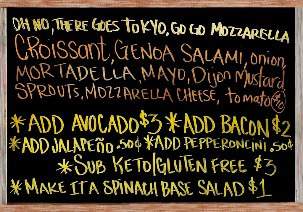 "Oh No, There Goes Tokyo, Go Go Mozzarella" The Special Today is a Fresh Baked Croissant with Mortadella, Genoa Salami, Mozzarella Cheese, Mayonnaise, Dijon Mustard, Sprouts, Tomato, and Red Onion $10. Add Avocado($3), Add Bacon($2), Extra Meat($3), Add Jalapeños or Pepperoncini Peppers($.50), Gluten Free/Keto Options: No Bread, Sub Spinach Salad(+$1), Sliced Keto & Gluten Free Bread(+$3).