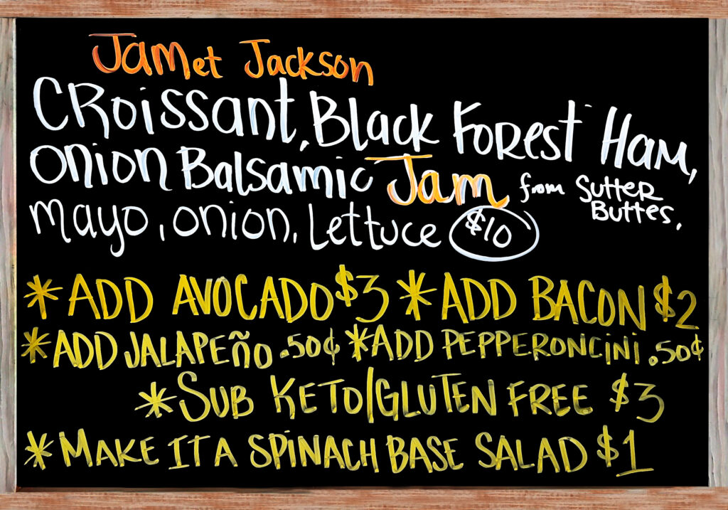 "JAMet Jackson" Thursday, March 19. This is Going To Be A Good One. The Special Today is a Fresh Baked Croissant with Black Forest Ham, Provolone Cheese, Onion Balsamic Jam from Sutter Buttes, Mayonnaise, Lettuce, and Red Onion $10. Add Avocado($3), Add Bacon($2), Extra Meat($3), Add Jalapeños or Pepperoncini Peppers($.50), Gluten Free/Keto Options: No Bread, Sub Spinach Salad(+$1), Sliced Keto & Gluten Free Bread(+$3).