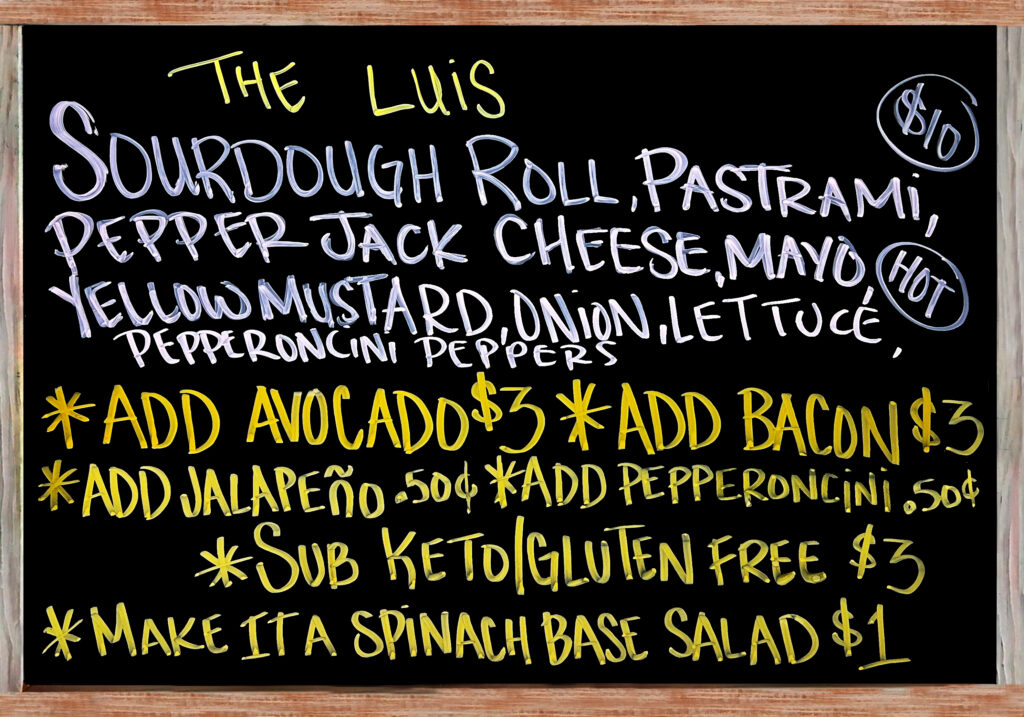 "The Luis" The Special Today is a Fresh Baked Sourdough Roll with Pastrami, Pepper Jack Cheese, Mayonnaise, Yellow Mustard, Red Onion, Lettuce, and Pepperoncini Peppers $10. Add Avocado($3), Add Bacon($3), Extra Meat($3), Add Jalapeños or Pepperoncini Peppers($.50), Gluten Free/Keto Options: No Bread, Sub Spinach Salad(+$1), Sliced Keto & Gluten Free Bread(+$3).