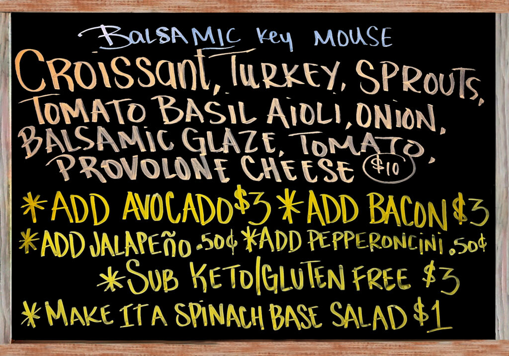 "BalsaMIC KEY MOUSE" Today’s Special is a House Baked Croissant with Turkey, Provolone Cheese, Tomato Basil Aioli, Balsamic Glaze, Sprouts, Tomato, and Red Onion $10. Add Avocado($3), Add Bacon($3), Extra Meat($3), Add Jalapeños or Pepperoncini Peppers($.50), Gluten Free/Keto Options: No Bread, Sub Spinach Salad(+$1), Sliced Keto & Gluten Free Bread(+$3).