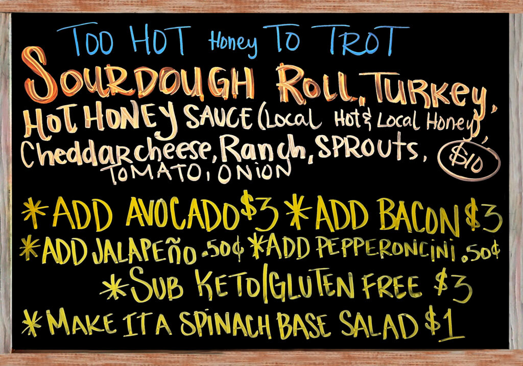 "TOO HOT Honey TO TROT" The Special Today is a Fresh Baked Sourdough Roll with Turkey, Cheddar Cheese, Ranch, Hot Honey Sauce made with Local Bee-Real Co Honey and Local Javier Toscano Carolina Reaper Hot Sauce, Sprouts, Tomato, and Red Onion $10. Add Avocado($3), Add Bacon($3), Extra Meat($3), Add Jalapeños or Pepperoncini Peppers($.50), Gluten Free/Keto Options: No Bread, Sub Spinach Salad(+$1), Sliced Keto & Gluten Free Bread(+$3).