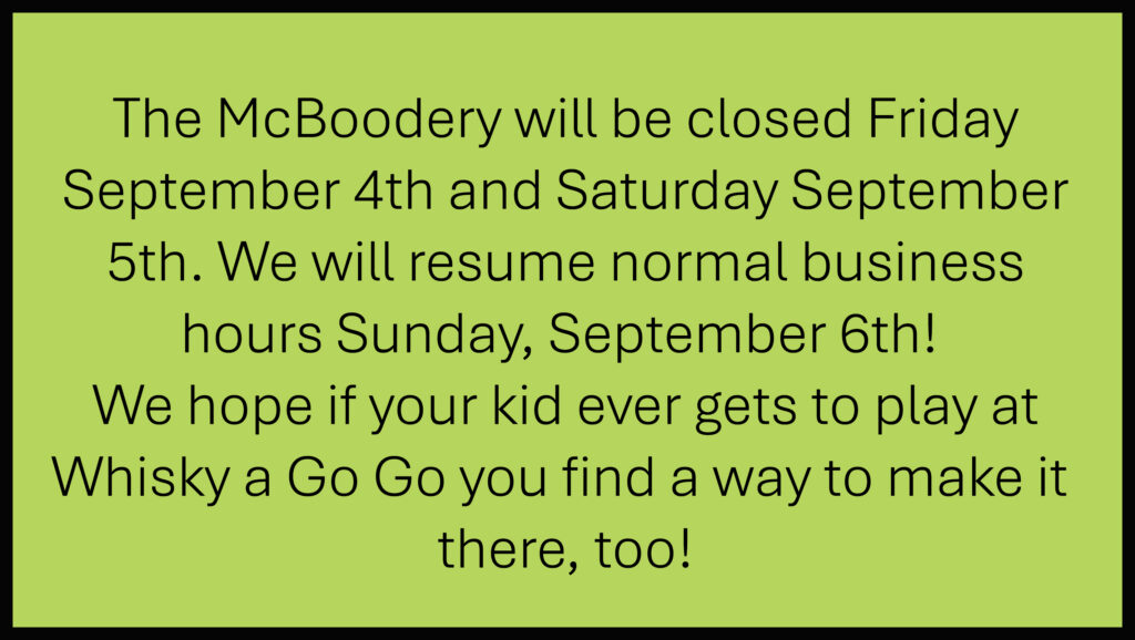 The McBoodery will be closed Friday September 4th and Saturday September 5th. We will resume normal business hours Sunday, September 6th! We hope if your kid ever gets to play at Whisky a Go Go you find a way to make it there, too!